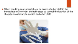  When handling an exposed sharp, be aware of other staff in the
immediate environment and take steps to control the location of the
sharp to avoid injury to oneself and other staff.
 