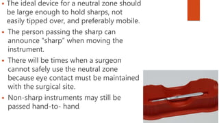  The ideal device for a neutral zone should
be large enough to hold sharps, not
easily tipped over, and preferably mobile.
 The person passing the sharp can
announce “sharp” when moving the
instrument.
 There will be times when a surgeon
cannot safely use the neutral zone
because eye contact must be maintained
with the surgical site.
 Non-sharp instruments may still be
passed hand-to- hand.
 