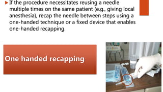  If the procedure necessitates reusing a needle
multiple times on the same patient (e.g., giving local
anesthesia), recap the needle between steps using a
one-handed technique or a fixed device that enables
one-handed recapping.
 
