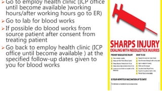Go to employ health clinic (ICP office
until become available )working
hours/after working hours go to ER)
Go to lab for blood works
If possible do blood works from
source patient after consent from
treating patient
Go back to employ health clinic (ICP
office until become available ) at the
specified follow-up dates given to
you for blood works
 