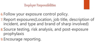 6.Follow your exposure control policy.
7.Report exposures(Location, job title, description of
incident, and type and brand of sharp involved)
8.Source testing, risk analysis, and post-exposure
prophylaxis
9.Encourage reporting.
 