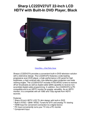 Sharp LC22DV27UT 22-Inch LCD
HDTV with Built-In DVD Player, Black




                         Great Buy.....One Picky Issue


Sharps LC22DV27U provides a convenient built-in DVD television solution
with a distinctive design. The LC22DV27U features a side-loading
progressive scan DVD player, a high-performance LCD panel for high
brightness, a high contrast ratio, low-reflection glare protection and wide
viewing angles. The LC22DV27UT includes ATSC/NTSC tuners to receive
off-air broadcasts as well as di gital cable QAM capability to receive non-
scrambled digital cable programming. In addition, the LC22DV27U is PC
compatible and is an HDTV monitor for greater versatility. As an HDTV
monitor, it is compatible with all 1080i and 720p signals from HDTV
sources.

Features:
* Sharp 22-inch HDTV LCD TV slim design with built-in DVD
* Built-in ATSC / QAM / NTSC Tuners for DTV and analog TV viewing
* HDMI Input for convenient connection to a digital device
* PC Input conveniently turns your TV into a PC monitor
* Component Input
 