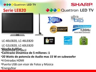 Serie LE820 LC-40LE820, LC-46LE820 LC-52LE820, LC-60LE820 Disponible en Abril Diseño FullFlat Contraste Dinámico de 5 millones :1 20 Watts de potencia de Audio mas 15 W en subwoofer 4 Entradas HDMI Puerto USB con visor de Fotos y Música EnergyStar 