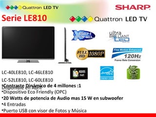 Serie LE810 LC-40LE810, LC-46LE810 LC-52LE810, LC-60LE810 Disponible en Abril Contraste Dinámico de 4 millones :1 Dispositivo Eco Friendly (OPC) 20 Watts de potencia de Audio mas 15 W en subwoofer 4 Entradas Puerto USB con visor de Fotos y Música 