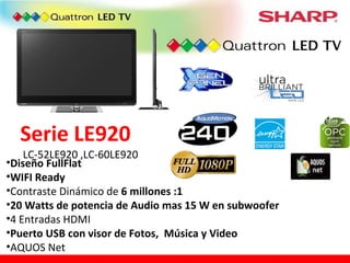 Serie LE920 LC-52LE920 ,LC-60LE920 Diseño FullFlat WIFI Ready Contraste Dinámico de  6 millones :1 20 Watts de potencia de Audio mas 15 W en subwoofer 4 Entradas HDMI  Puerto USB con visor de Fotos,  Música y Video AQUOS Net 