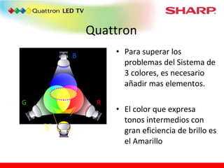 Quattron Para superar los problemas del Sistema de 3 colores, es necesario añadir mas elementos. El color que expresa tonos intermedios con gran eficiencia de brillo es el Amarillo In order to overcome the defects of 3 primary color display, there is a need to add an intermediate color “that can express vivid intermediate colors with efficient brightness”… which is  “YELLOW” R G B Ｙ 