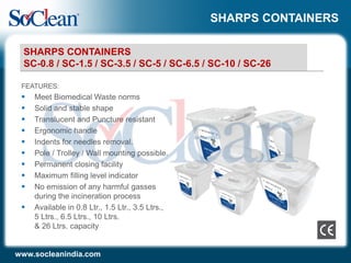 SHARPS CONTAINERS
FEATURES:
 Meet Biomedical Waste norms
 Solid and stable shape
 Translucent and Puncture resistant
 Ergonomic handle
 Indents for needles removal.
 Pole / Trolley / Wall mounting possible.
 Permanent closing facility
 Maximum filling level indicator
 No emission of any harmful gasses
during the incineration process
 Available in 0.8 Ltr., 1.5 Ltr., 3.5 Ltrs.,
5 Ltrs., 6.5 Ltrs., 10 Ltrs.
& 26 Ltrs. capacity
www.socleanindia.com
SHARPS CONTAINERS
SC-0.8 / SC-1.5 / SC-3.5 / SC-5 / SC-6.5 / SC-10 / SC-26
 