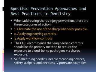 Specific Prevention Approaches and
Best Practices in Dentistry
 When addressing sharps injury prevention, there are
three categories of action:
 1. Eliminate the use of the sharp whenever possible.
 2. Apply engineering controls.
 3. Apply workflow controls
 The CDC recommends that engineering controls
should be the primary method to reduce the
exposure to blood-borne pathogens via sharps
exposure.
 Self-sheathing needles, needle recapping devices,
safety scalpels, and needless IV ports are examples
 
