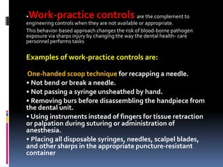 •Work-practice controls are the complement to
engineering controls when they are not available or appropriate.
This behavior-based approach changes the risk of blood-borne pathogen
exposure via sharps injury by changing the way the dental health- care
personnel performs tasks
Examples of work-practice controls are:
One-handed scoop technique for recapping a needle.
• Not bend or break a needle.
• Not passing a syringe unsheathed by hand.
• Removing burs before disassembling the handpiece from
the dental unit.
• Using instruments instead of fingers for tissue retraction
or palpation during suturing or administration of
anesthesia.
• Placing all disposable syringes, needles, scalpel blades,
and other sharps in the appropriate puncture-resistant
container
 