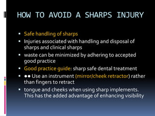 HOW TO AVOID A SHARPS INJURY
 Safe handling of sharps
 Injuries associated with handling and disposal of
sharps and clinical sharps
 waste can be minimized by adhering to accepted
good practice
 Good practice guide: sharp safe dental treatment
 ●● Use an instrument (mirror/cheek retractor) rather
than fingers to retract
 tongue and cheeks when using sharp implements.
This has the added advantage of enhancing visibility
 