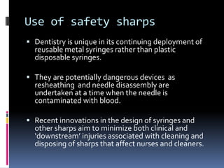 Use of safety sharps
 Dentistry is unique in its continuing deployment of
reusable metal syringes rather than plastic
disposable syringes.
 They are potentially dangerous devices as
resheathing and needle disassembly are
undertaken at a time when the needle is
contaminated with blood.
 Recent innovations in the design of syringes and
other sharps aim to minimize both clinical and
‘downstream’ injuries associated with cleaning and
disposing of sharps that affect nurses and cleaners.
 
