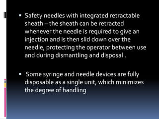  Safety needles with integrated retractable
sheath – the sheath can be retracted
whenever the needle is required to give an
injection and is then slid down over the
needle, protecting the operator between use
and during dismantling and disposal .
 Some syringe and needle devices are fully
disposable as a single unit, which minimizes
the degree of handling
 
