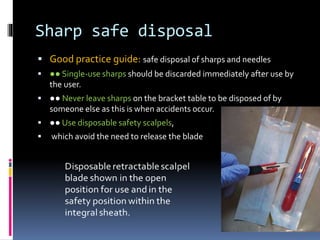 Sharp safe disposal
 Good practice guide: safe disposal of sharps and needles
 ●● Single‐use sharps should be discarded immediately after use by
the user.
 ●● Never leave sharps on the bracket table to be disposed of by
someone else as this is when accidents occur.
 ●● Use disposable safety scalpels,
 which avoid the need to release the blade
 