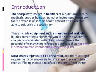 Introduction
The sharp instruments in health care regulations refer to
medical sharps as being an object or instrument necessary
for the exercise of specific health care activities which is
able to cut, prick or cause injury.
These include equipment such as needles and scalpels.
Injuries presenting a higher risk would be those where the
sharp is contaminated with blood where there is the
potential of transmitting infectious agents such as hepatitis
B orV and human immunodeficiency virus (HIV).
Most sharps injuries can be prevented, and there are legal
requirements on employers to take steps to prevent health
care staff being exposed to infectious agents from sharps
 