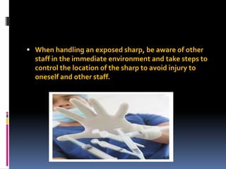  When handling an exposed sharp, be aware of other
staff in the immediate environment and take steps to
control the location of the sharp to avoid injury to
oneself and other staff.
 