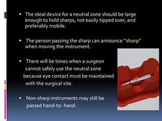  The ideal device for a neutral zone should be large
enough to hold sharps, not easily tipped over, and
preferably mobile.
 The person passing the sharp can announce “sharp”
when moving the instrument.
 There will be times when a surgeon
cannot safely use the neutral zone
because eye contact must be maintained
with the surgical site.
 Non-sharp instruments may still be
passed hand-to- hand.
 