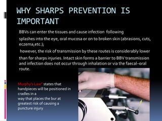 WHY SHARPS PREVENTION IS
IMPORTANT
BBVs can enter the tissues and cause infection following
splashes into the eye, oral mucosa or on to broken skin (abrasions, cuts,
eczema,etc.);
however, the risk of transmission by these routes is considerably lower
than for sharps injuries. Intact skin forms a barrier to BBV transmission
and infection does not occur through inhalation or via the faecal–oral
route.
Murphy’s Law” states that
handpieces will be positioned in
cradles in a
way that places the bur at
greatest risk of causing a
puncture injury
 