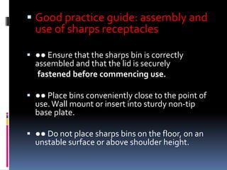  Good practice guide: assembly and
use of sharps receptacles
 ●● Ensure that the sharps bin is correctly
assembled and that the lid is securely
fastened before commencing use.
 ●● Place bins conveniently close to the point of
use.Wall mount or insert into sturdy non‐tip
base plate.
 ●● Do not place sharps bins on the floor, on an
unstable surface or above shoulder height.
 
