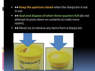  ●● Keep the aperture closed when the sharps bin is not
in use
 ●● Seal and dispose of when three‐quarters full (do not
attempt to press down on contents to make more
room!).
 ●● Never try to retrieve any items from a sharps bin
 