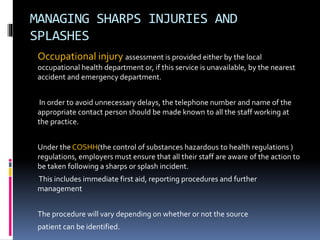 MANAGING SHARPS INJURIES AND
SPLASHES
Occupational injury assessment is provided either by the local
occupational health department or, if this service is unavailable, by the nearest
accident and emergency department.
In order to avoid unnecessary delays, the telephone number and name of the
appropriate contact person should be made known to all the staff working at
the practice.
Under the COSHH(the control of substances hazardous to health regulations )
regulations, employers must ensure that all their staff are aware of the action to
be taken following a sharps or splash incident.
This includes immediate first aid, reporting procedures and further
management
The procedure will vary depending on whether or not the source
patient can be identified.
 