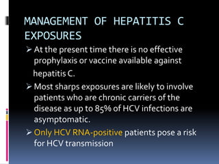 MANAGEMENT OF HEPATITIS C
EXPOSURES
 At the present time there is no effective
prophylaxis or vaccine available against
hepatitis C.
 Most sharps exposures are likely to involve
patients who are chronic carriers of the
disease as up to 85% of HCV infections are
asymptomatic.
 Only HCV RNA‐positive patients pose a risk
for HCV transmission
 