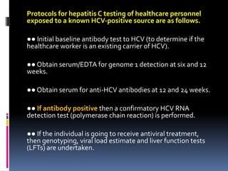 Protocols for hepatitis C testing of healthcare personnel
exposed to a known HCV‐positive source are as follows.
●● Initial baseline antibody test to HCV (to determine if the
healthcare worker is an existing carrier of HCV).
●● Obtain serum/EDTA for genome 1 detection at six and 12
weeks.
●● Obtain serum for anti‐HCV antibodies at 12 and 24 weeks.
●● If antibody positive then a confirmatory HCV RNA
detection test (polymerase chain reaction) is performed.
●● If the individual is going to receive antiviral treatment,
then genotyping, viral load estimate and liver function tests
(LFTs) are undertaken.
 