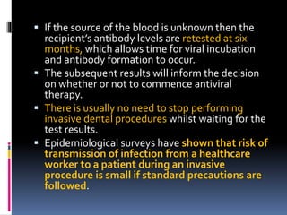  If the source of the blood is unknown then the
recipient’s antibody levels are retested at six
months, which allows time for viral incubation
and antibody formation to occur.
 The subsequent results will inform the decision
on whether or not to commence antiviral
therapy.
 There is usually no need to stop performing
invasive dental procedures whilst waiting for the
test results.
 Epidemiological surveys have shown that risk of
transmission of infection from a healthcare
worker to a patient during an invasive
procedure is small if standard precautions are
followed.
 