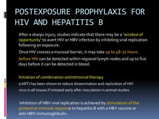 POSTEXPOSURE PROPHYLAXIS FOR
HIV AND HEPATITIS B
After a sharps injury, studies indicate that there may be a ‘window of
opportunity’ to avert HIV or HBV infection by inhibiting viral replication
following an exposure.
Once HIV crosses a mucosal barrier, it may take up to 48–72 hours
before HIV can be detected within regional lymph nodes and up to five
days before it can be detected in blood.
Initiation of combination antiretroviral therapy
(cART) has been shown to reduce dissemination and replication of HIV
virus in all tissues if initiated early after inoculation in animal studies.
Inhibition of HBV viral replication is achieved by stimulation of the
protective immune response to hepatitis B with a HBV vaccine or
anti‐HBV immunoglobulin.
 