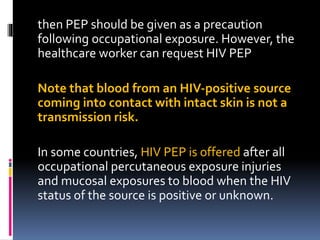 then PEP should be given as a precaution
following occupational exposure. However, the
healthcare worker can request HIV PEP
Note that blood from an HIV‐positive source
coming into contact with intact skin is not a
transmission risk.
In some countries, HIV PEP is offered after all
occupational percutaneous exposure injuries
and mucosal exposures to blood when the HIV
status of the source is positive or unknown.
 