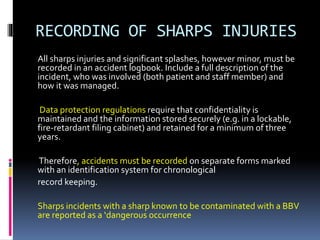 RECORDING OF SHARPS INJURIES
All sharps injuries and significant splashes, however minor, must be
recorded in an accident logbook. Include a full description of the
incident, who was involved (both patient and staff member) and
how it was managed.
Data protection regulations require that confidentiality is
maintained and the information stored securely (e.g. in a lockable,
fire‐retardant filing cabinet) and retained for a minimum of three
years.
Therefore, accidents must be recorded on separate forms marked
with an identification system for chronological
record keeping.
Sharps incidents with a sharp known to be contaminated with a BBV
are reported as a ‘dangerous occurrence
 