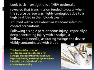 Look‐back investigations of HBV outbreaks
revealed that transmission tended to occur when
the source person was highly contagious due to a
high viral load in their bloodstream,
coupled with a breakdown in standard infection
control precautions.
Following a single percutaneous injury, especially a
deep penetrating injury with a scalpel, a
hollow‐bore needle, aspirating syringe or a device
visibly contaminated with blood
This bracket table is not yet
safe for cleaning up at change-over.
Syringes of endodontic irrigants should
be placed directly into the sharps container
located at the chairside without
attempting recapping.
 