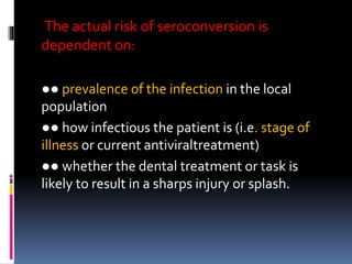 The actual risk of seroconversion is
dependent on:
●● prevalence of the infection in the local
population
●● how infectious the patient is (i.e. stage of
illness or current antiviraltreatment)
●● whether the dental treatment or task is
likely to result in a sharps injury or splash.
 