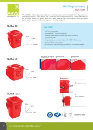 The NURSY line includes disposable and puncture resistant containers with rotating lids for the disposal of sharp
and cutting waste and it comes in three sizes. The lid, apart from having a wide opening, is fitted with indents for
the removal of needles. The body is fitted with a lateral universal trolley hanging system, both vertical and
horizontal. This guarantees an hermetic seal even if turned upside down.
EQUIPMENTS PVT. LTD.
ARVS Sharps Containers
15 www.sharpsandwastecontainers.com
Nursy Line
FEATURES
Solid and stable shape
Hermetic even if turned upside down
Universal trolley hanging system, vertical and horizontal
Ergonomic handle
Temporary closure easy to activate, with visibility of the inside
Maximum filling level indicator
No emission of any harmful gasses during the inceneration process
Production monitored
Safety tested
SUD
CONTROLE PAR LNE
uu
BS 7320:1990
FDA K071517
NURSY 10 LT
35cm
22cm
22cm
NURSY 5 LT
21cm
22cm
22cm
NURSY 3 LT
22cm
15.5cm
15.5cm
Horizontal fixing system
Vertical fixing system
Supports:
Wide opening and indents for
needle's removal
Temporary closure Permanent closure
 