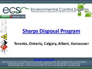 1-877-334-7574

Sharps Disposal Program
Toronto, Ontario, Calgary, Albert, Vancouver

www.ecs-cares.com
HEAD OFFICE (Ontario) - 47 Churchill Drive, Barrie, ON L4N 8Z5 Local:(705) 725-0940 - Toll Free:(800) 263-1857 | Fax:(705) 725-8819
CENTRAL CANADA OFFICE: - 60 Stevenson Rd, Winnipeg, MB R3H 0W7 Local:(204) 694-5360 | Fax: (204) 697-1933
HEAD OFFICE (Ontario) - 47 Churchill Drive, Barrie,
WESTERN CANADA OFFICE - 19-7157 Honeyman St, Delta, BC V4G 1E2 Local: (604) 946-4707 | Fax: (604) 946-4745 ON L4N 8Z5
Local:(705) 725-0940 - Toll Free:(800) 263-1857 | Fax:(705) 725-8819

 
