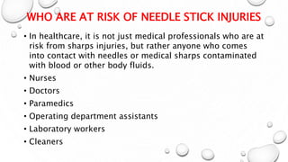 WHO ARE AT RISK OF NEEDLE STICK INJURIES
• In healthcare, it is not just medical professionals who are at
risk from sharps injuries, but rather anyone who comes
into contact with needles or medical sharps contaminated
with blood or other body fluids.
• Nurses
• Doctors
• Paramedics
• Operating department assistants
• Laboratory workers
• Cleaners
 