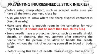 PREVENTING INJURIES(NEEDLE STICK INJURIES)
• Before using sharp object, such as scarpel, make sure you
have all the items you need close by.
• Also you need to know where the sharp disposal container is
(Keep it nearby)
• Make sure there is enough room in the container for your
object to fit ( it should not be more than two-thirds full.)
• Some needle have a protective device, such as needle shield,
sheath, or blunting, that you activate after removing the
needle from the person. (this allow to handle the needle
safely, without the risk of exposing yourself to blood or body
fluids
• Before using this kind of needle make sure you know how it
 