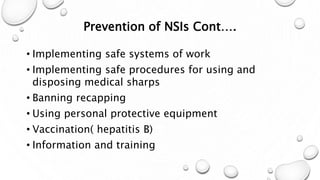 Prevention of NSIs Cont….
• Implementing safe systems of work
• Implementing safe procedures for using and
disposing medical sharps
• Banning recapping
• Using personal protective equipment
• Vaccination( hepatitis B)
• Information and training
 