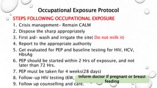 Occupational Exposure Protocol
STEPS FOLLOWING OCCUPATIONAL EXPOSURE
1. Crisis management- Remain CALM
2. Dispose the sharp appropriately
3. First aid- wash and irrigate the site( Do not milk it)
4. Report to the appropriate authority
5. Get evaluated for PEP and baseline testing for HIV, HCV,
HbsAg
6. PEP should be started within 2 Hrs of exposure, and not
later than 72 Hrs.
7. PEP must be taken for 4 weeks(28 days)
8. Follow-up HIV testing (6W, 3M, 6M)
9. Follow up counselling and care.
Inform doctor if pregnant or breast
feeding
 