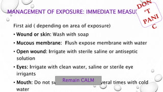 MANAGEMENT OF EXPOSURE: IMMEDIATE MEASURE
First aid ( depending on area of exposure)
• Wound or skin: Wash with soap
• Mucous membrane: Flush expose membrane with water
• Open wound: Irrigate with sterile saline or antiseptic
solution
• Eyes: Irrigate with clean water, saline or sterile eye
irrigants
• Mouth: Do not swallow! Rinse out several times with cold
water
Remain CALM
 