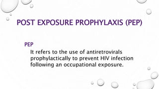 POST EXPOSURE PROPHYLAXIS (PEP)
PEP
It refers to the use of antiretrovirals
prophylactically to prevent HIV infection
following an occupational exposure.
 