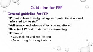 Guideline for PEP
General guideline for PEP
Potential benefit weighed against potential risks and
informed to the staff
Adherence and adverse effects be monitored
Baseline HIV test of staff with counselling
Follow up
• Counselling and HIV testing
• Monitoring for drug toxicity
 