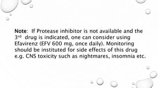Note: If Protease inhibitor is not available and the
3rd drug is indicated, one can consider using
Efavirenz (EFV 600 mg, once daily). Monitoring
should be instituted for side effects of this drug
e.g. CNS toxicity such as nightmares, insomnia etc.
 