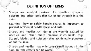 DEFINITION OF TERMS
• Sharps are medical devices like needles, scarpels,
scissors and other tools that cut or go through into the
skin.
• Learning how to safely handle sharps is important to
prevent accidental needle sticks and cuts.
• Sharps and needlestick injuries are wounds caused by
needles and other sharp medical instruments (e.g.
Scalpel, blades and scissors) that accidentally puncture
or cut the skin.
• Sharps and needles may only cause small wounds in the
skin, but the effects can be worse.
 