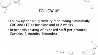 FOLLOW UP
• Follow up for Drug toxicity monitoring : minimally
CBC and LFT at baseline and at 2 weeks
• Repeat HIV testing of exposed staff per protocol
(3weeks-3 months-6months)
 