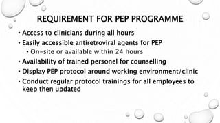 REQUIREMENT FOR PEP PROGRAMME
• Access to clinicians during all hours
• Easily accessible antiretroviral agents for PEP
• On-site or available within 24 hours
• Availability of trained personel for counselling
• Display PEP protocol around working environment/clinic
• Conduct regular protocol trainings for all employees to
keep then updated
 