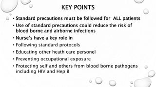 KEY POINTS
• Standard precautions must be followed for ALL patients
• Use of standard precautions could reduce the risk of
blood borne and airborne infections
• Nurse’s have a key role in
• Following standard protocols
• Educating other heath care personel
• Preventing occupational exposure
• Protecting self and others from blood borne pathogens
including HIV and Hep B
 