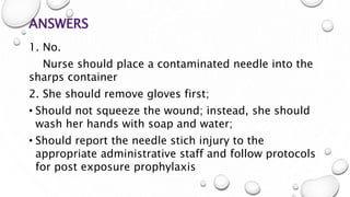 ANSWERS
1. No.
Nurse should place a contaminated needle into the
sharps container
2. She should remove gloves first;
• Should not squeeze the wound; instead, she should
wash her hands with soap and water;
• Should report the needle stich injury to the
appropriate administrative staff and follow protocols
for post exposure prophylaxis
 