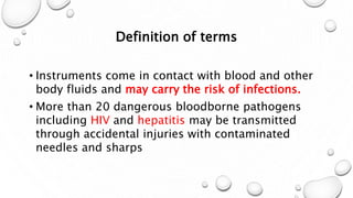 Definition of terms
• Instruments come in contact with blood and other
body fluids and may carry the risk of infections.
• More than 20 dangerous bloodborne pathogens
including HIV and hepatitis may be transmitted
through accidental injuries with contaminated
needles and sharps
 