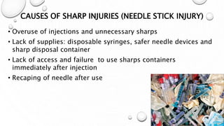 CAUSES OF SHARP INJURIES (NEEDLE STICK INJURY)
• Overuse of injections and unnecessary sharps
• Lack of supplies: disposable syringes, safer needle devices and
sharp disposal container
• Lack of access and failure to use sharps containers
immediately after injection
• Recaping of needle after use
 