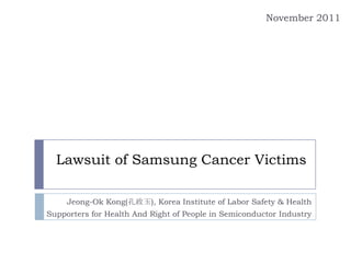 November 2011




  Lawsuit of Samsung Cancer Victims

     Jeong-Ok Kong(孔政玉), Korea Institute of Labor Safety & Health
Supporters for Health And Right of People in Semiconductor Industry
 